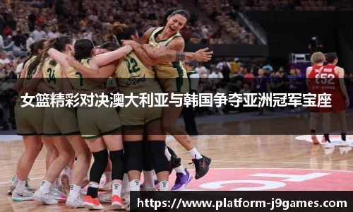女篮精彩对决澳大利亚与韩国争夺亚洲冠军宝座